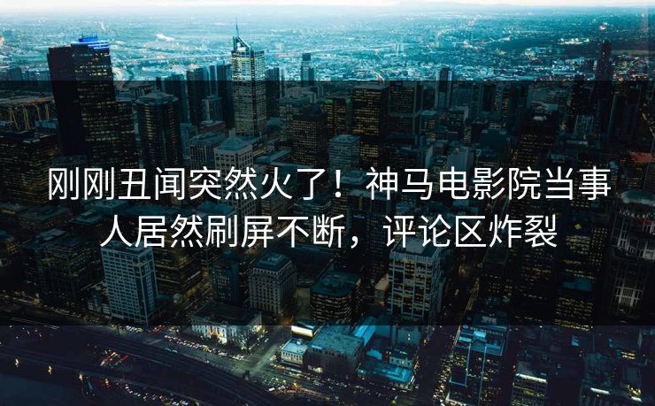 刚刚丑闻突然火了！神马电影院当事人居然刷屏不断，评论区炸裂