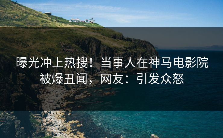 曝光冲上热搜！当事人在神马电影院被爆丑闻，网友：引发众怒