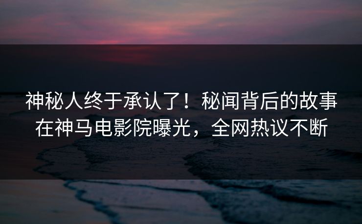 神秘人终于承认了！秘闻背后的故事在神马电影院曝光，全网热议不断