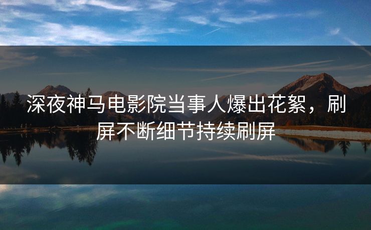 深夜神马电影院当事人爆出花絮，刷屏不断细节持续刷屏