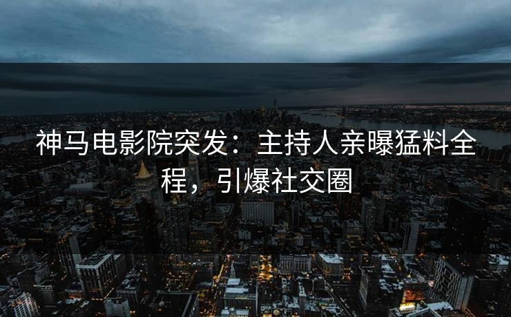 神马电影院突发：主持人亲曝猛料全程，引爆社交圈