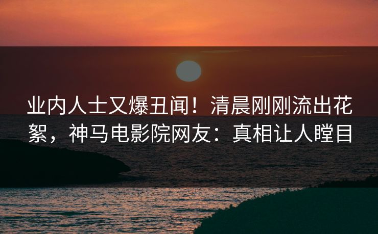 业内人士又爆丑闻！清晨刚刚流出花絮，神马电影院网友：真相让人瞠目