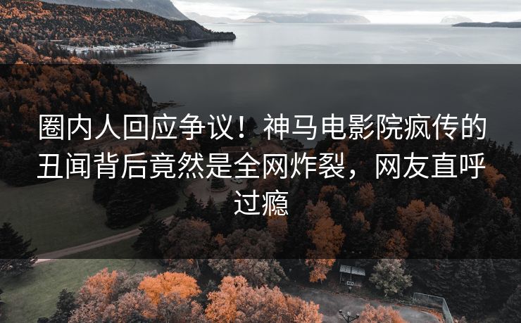 圈内人回应争议！神马电影院疯传的丑闻背后竟然是全网炸裂，网友直呼过瘾