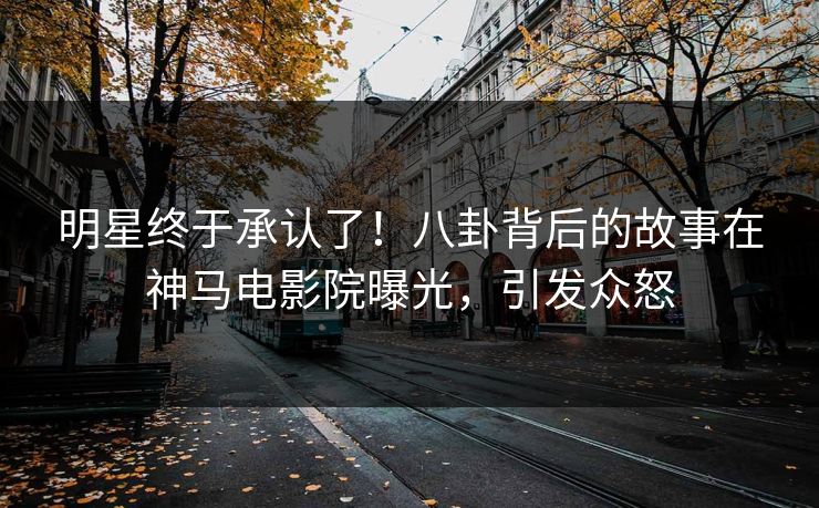 明星终于承认了！八卦背后的故事在神马电影院曝光，引发众怒