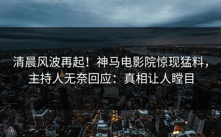 清晨风波再起！神马电影院惊现猛料，主持人无奈回应：真相让人瞠目