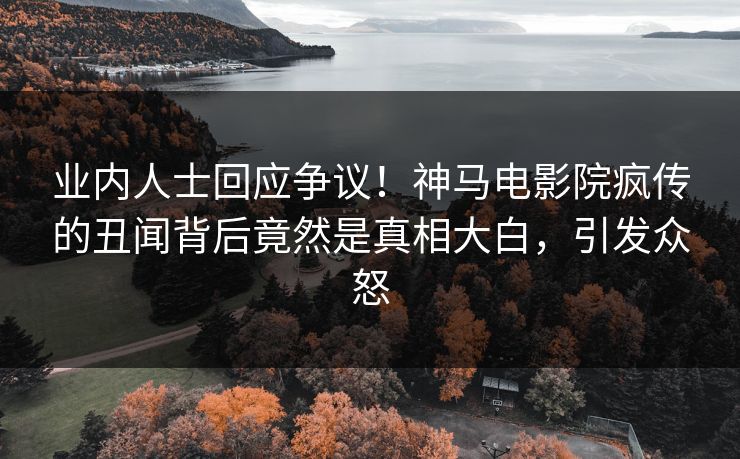 业内人士回应争议！神马电影院疯传的丑闻背后竟然是真相大白，引发众怒