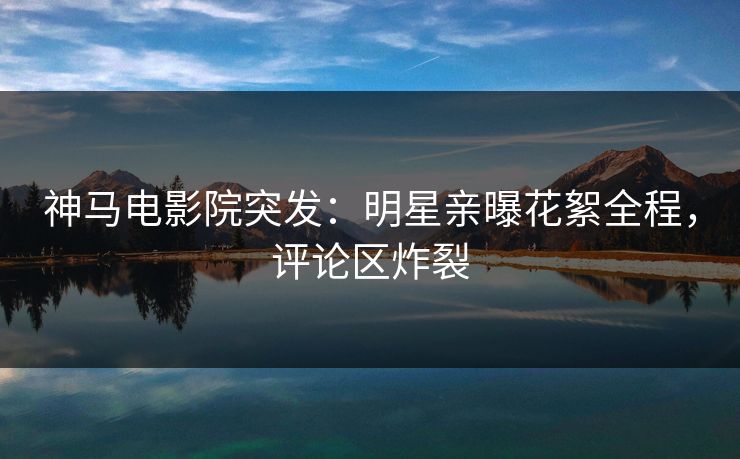神马电影院突发：明星亲曝花絮全程，评论区炸裂