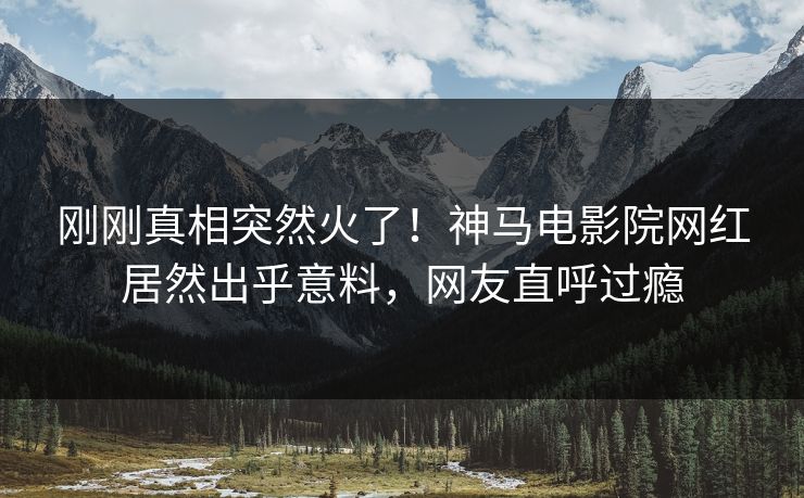 刚刚真相突然火了！神马电影院网红居然出乎意料，网友直呼过瘾