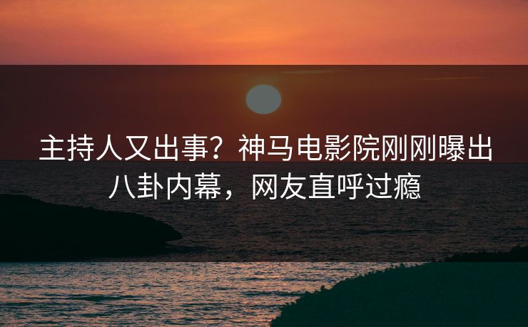 主持人又出事？神马电影院刚刚曝出八卦内幕，网友直呼过瘾