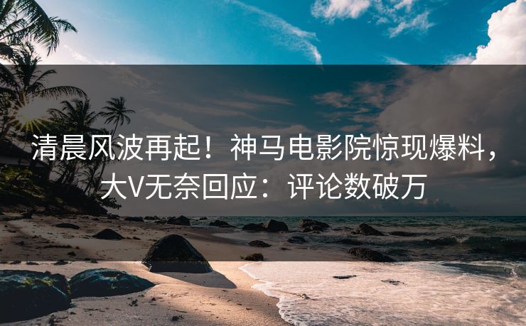 清晨风波再起！神马电影院惊现爆料，大V无奈回应：评论数破万