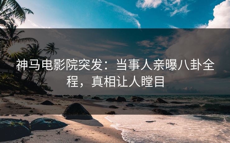 神马电影院突发：当事人亲曝八卦全程，真相让人瞠目