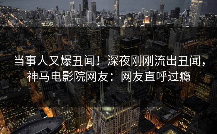 当事人又爆丑闻！深夜刚刚流出丑闻，神马电影院网友：网友直呼过瘾