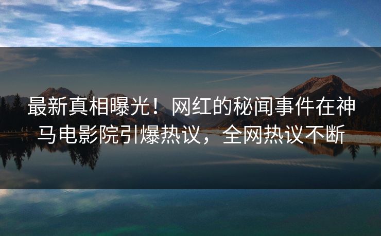 最新真相曝光！网红的秘闻事件在神马电影院引爆热议，全网热议不断