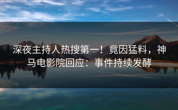 深夜主持人热搜第一！竟因猛料，神马电影院回应：事件持续发酵
