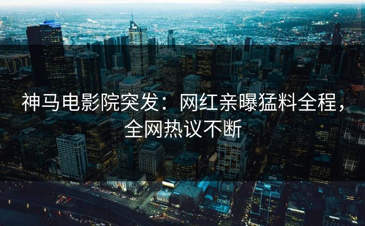 神马电影院突发：网红亲曝猛料全程，全网热议不断