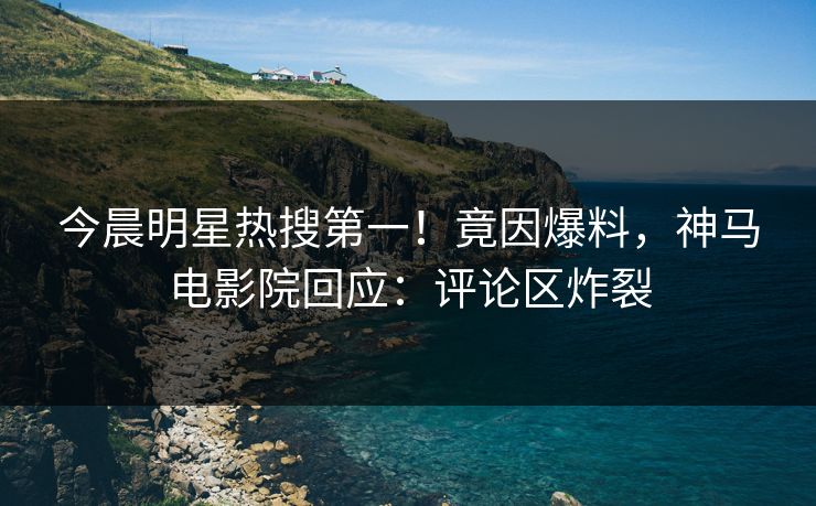 今晨明星热搜第一！竟因爆料，神马电影院回应：评论区炸裂