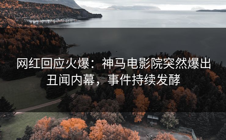 网红回应火爆：神马电影院突然爆出丑闻内幕，事件持续发酵