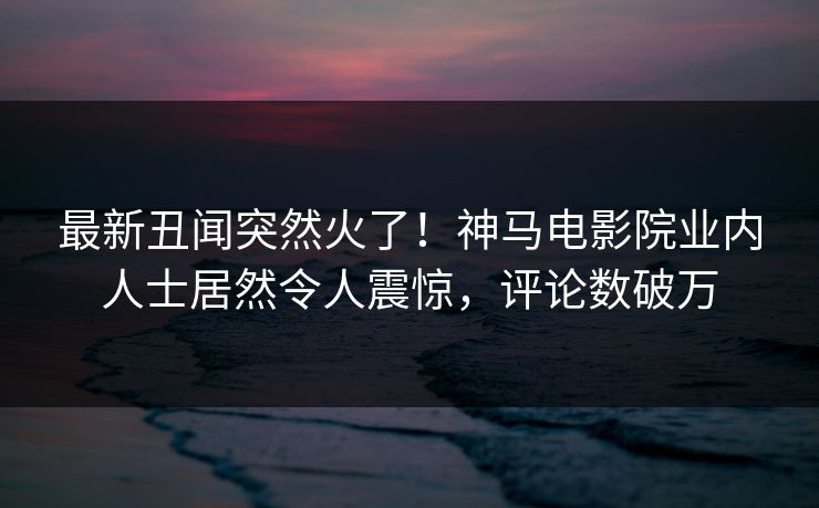最新丑闻突然火了！神马电影院业内人士居然令人震惊，评论数破万