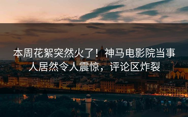 本周花絮突然火了！神马电影院当事人居然令人震惊，评论区炸裂