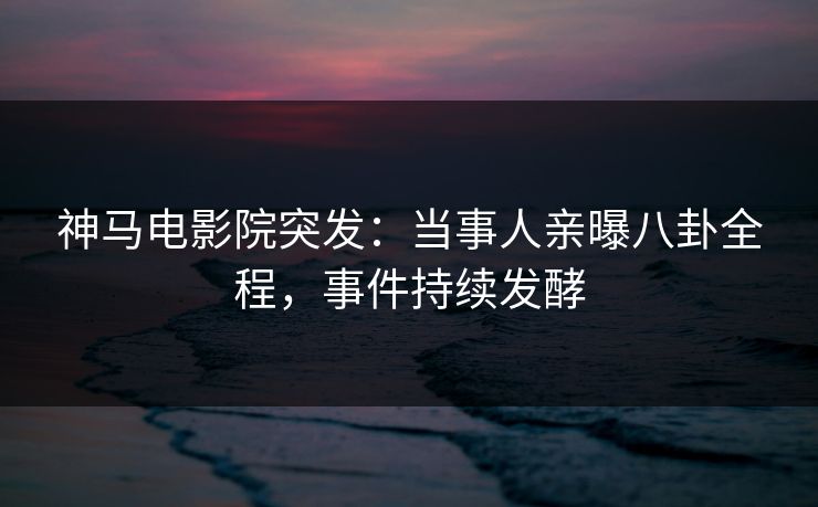 神马电影院突发：当事人亲曝八卦全程，事件持续发酵