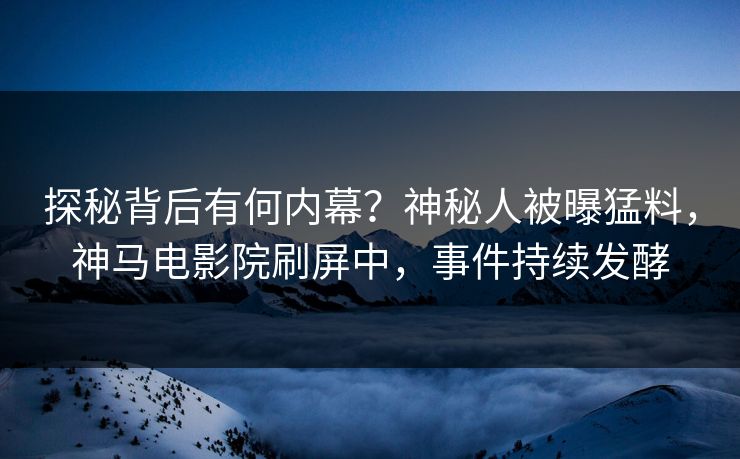 探秘背后有何内幕？神秘人被曝猛料，神马电影院刷屏中，事件持续发酵