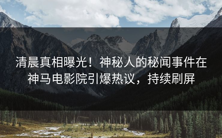 清晨真相曝光！神秘人的秘闻事件在神马电影院引爆热议，持续刷屏