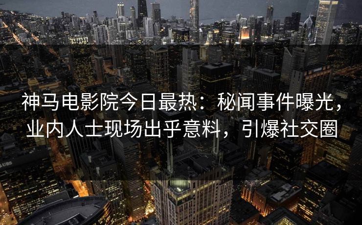 神马电影院今日最热：秘闻事件曝光，业内人士现场出乎意料，引爆社交圈