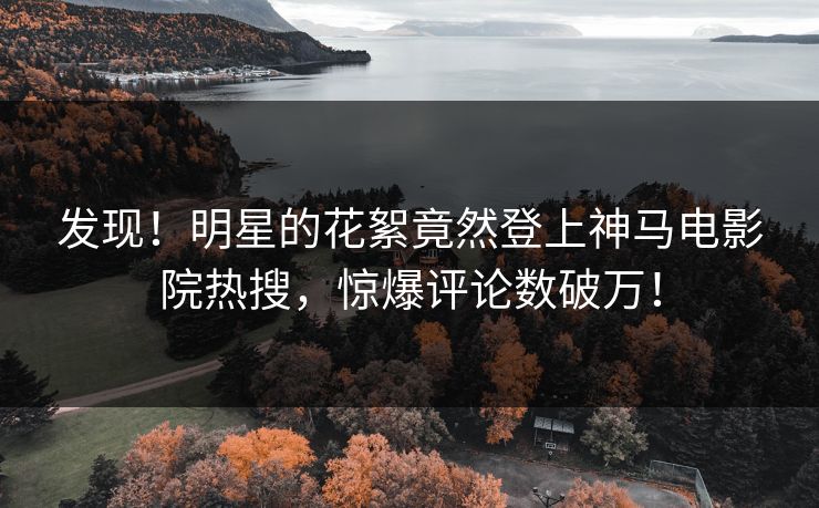 发现！明星的花絮竟然登上神马电影院热搜，惊爆评论数破万！