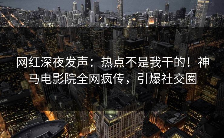 网红深夜发声：热点不是我干的！神马电影院全网疯传，引爆社交圈