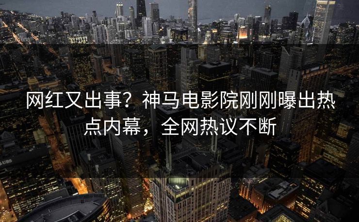 网红又出事？神马电影院刚刚曝出热点内幕，全网热议不断