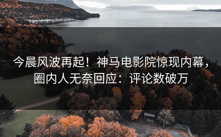今晨风波再起！神马电影院惊现内幕，圈内人无奈回应：评论数破万