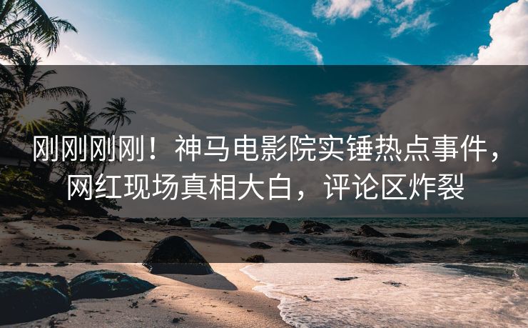 刚刚刚刚！神马电影院实锤热点事件，网红现场真相大白，评论区炸裂