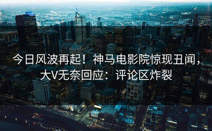 今日风波再起！神马电影院惊现丑闻，大V无奈回应：评论区炸裂
