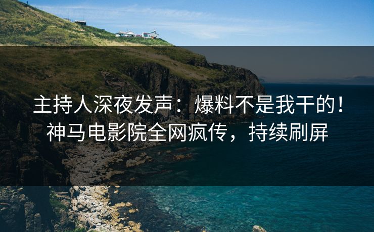 主持人深夜发声：爆料不是我干的！神马电影院全网疯传，持续刷屏