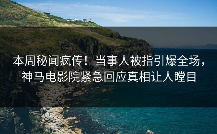 本周秘闻疯传！当事人被指引爆全场，神马电影院紧急回应真相让人瞠目