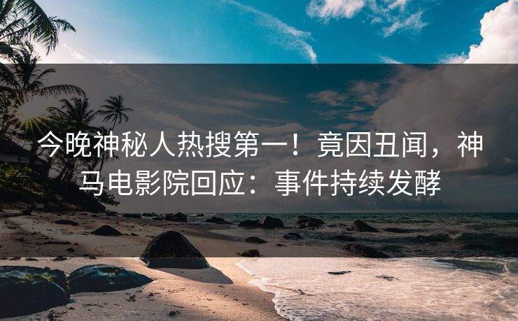 今晚神秘人热搜第一！竟因丑闻，神马电影院回应：事件持续发酵