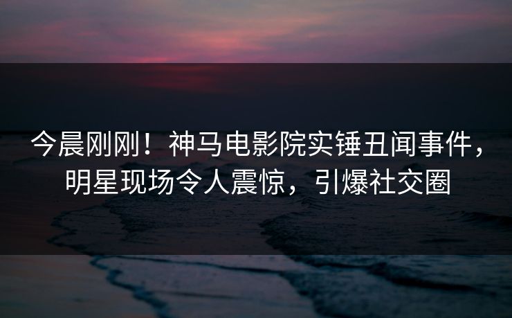 今晨刚刚！神马电影院实锤丑闻事件，明星现场令人震惊，引爆社交圈
