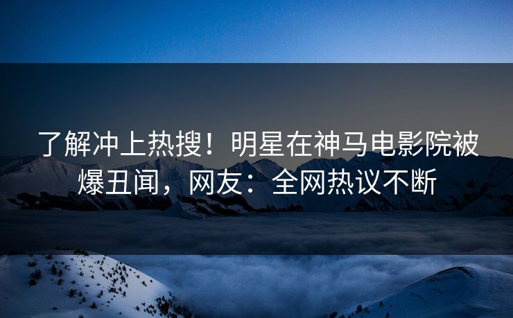 了解冲上热搜！明星在神马电影院被爆丑闻，网友：全网热议不断