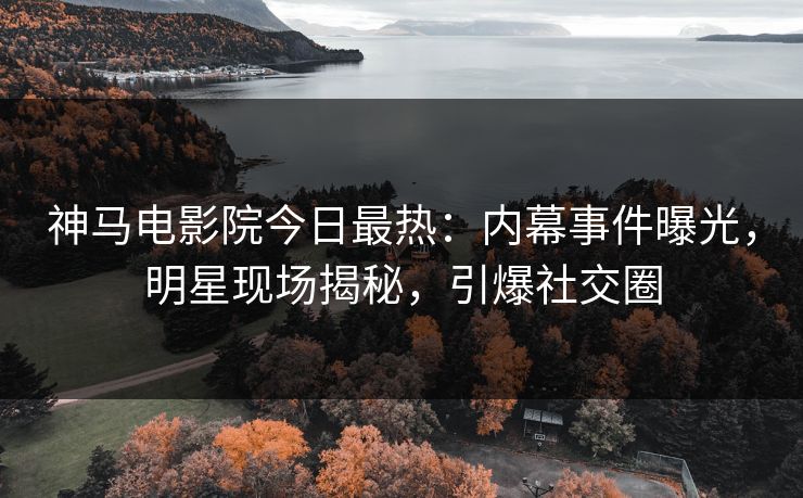 神马电影院今日最热：内幕事件曝光，明星现场揭秘，引爆社交圈
