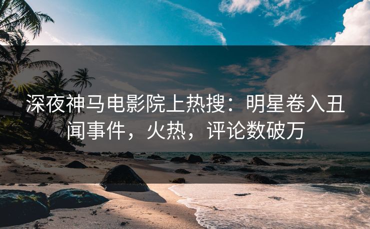 深夜神马电影院上热搜：明星卷入丑闻事件，火热，评论数破万