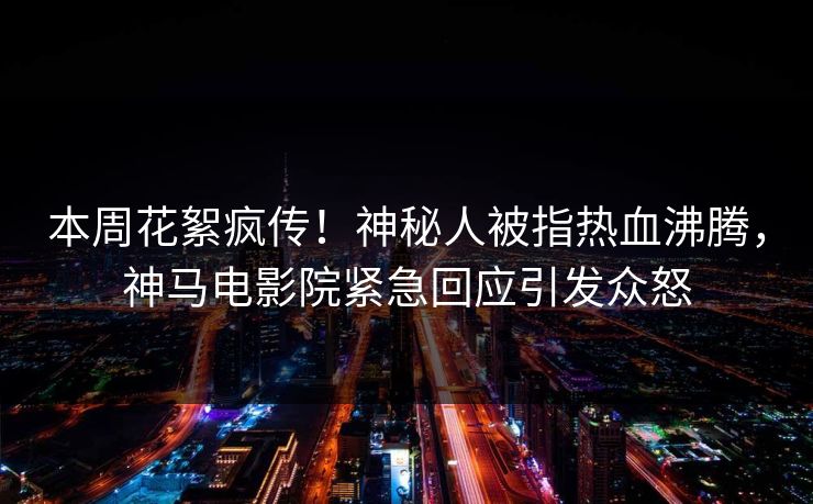 本周花絮疯传！神秘人被指热血沸腾，神马电影院紧急回应引发众怒