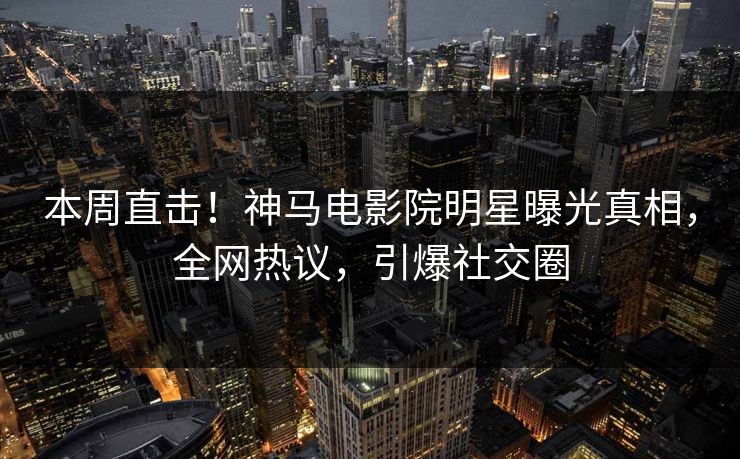 本周直击！神马电影院明星曝光真相，全网热议，引爆社交圈