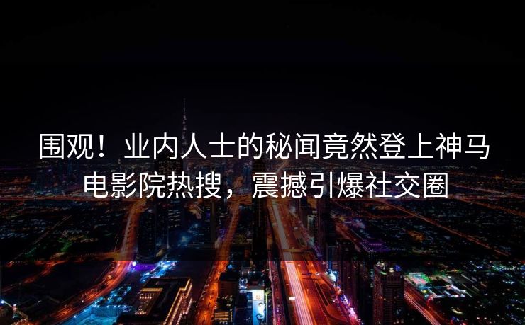 围观！业内人士的秘闻竟然登上神马电影院热搜，震撼引爆社交圈