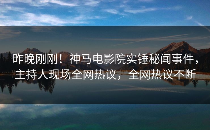 昨晚刚刚！神马电影院实锤秘闻事件，主持人现场全网热议，全网热议不断