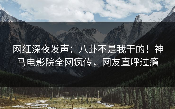 网红深夜发声：八卦不是我干的！神马电影院全网疯传，网友直呼过瘾