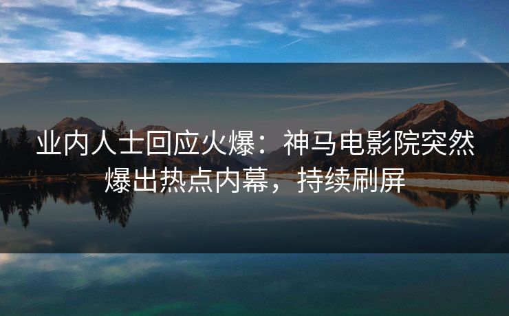 业内人士回应火爆：神马电影院突然爆出热点内幕，持续刷屏