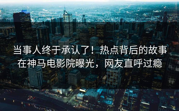 当事人终于承认了！热点背后的故事在神马电影院曝光，网友直呼过瘾
