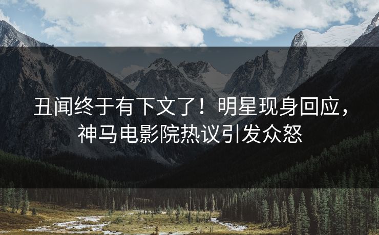 丑闻终于有下文了！明星现身回应，神马电影院热议引发众怒