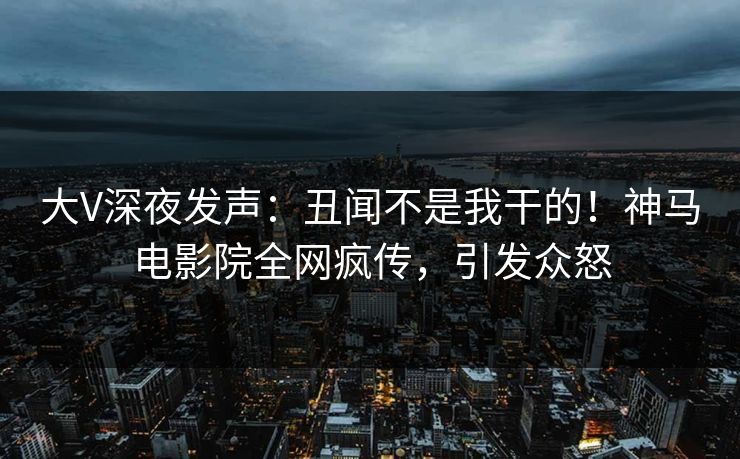 大V深夜发声：丑闻不是我干的！神马电影院全网疯传，引发众怒
