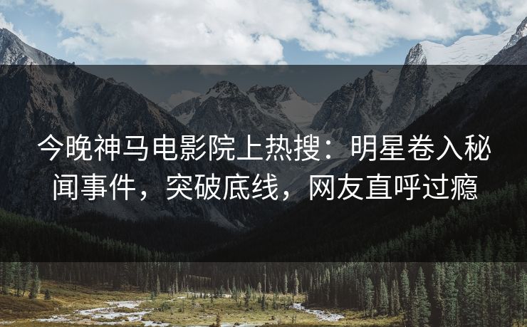 今晚神马电影院上热搜：明星卷入秘闻事件，突破底线，网友直呼过瘾